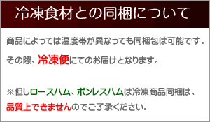 商品によっては温度帯が異なっても同梱包は可能です。その際、冷凍便にてのお届けとなります。
※但しロースハム、ボンレスハムは冷凍商品同梱は、品質上できませんのでご了承ください。